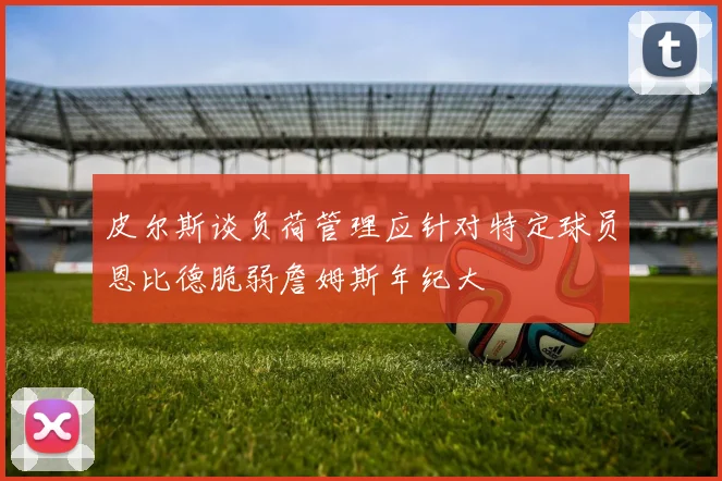 皮尔斯谈负荷管理应针对特定球员恩比德脆弱詹姆斯年纪大