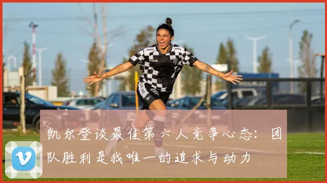 凯尔登谈最佳第六人竞争心态：团队胜利是我唯一的追求与动力