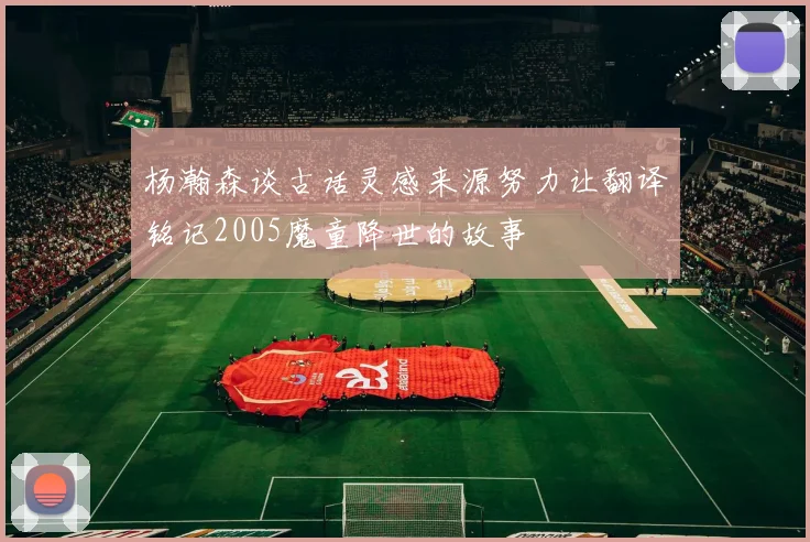 杨瀚森谈古话灵感来源努力让翻译铭记2005魔童降世的故事
