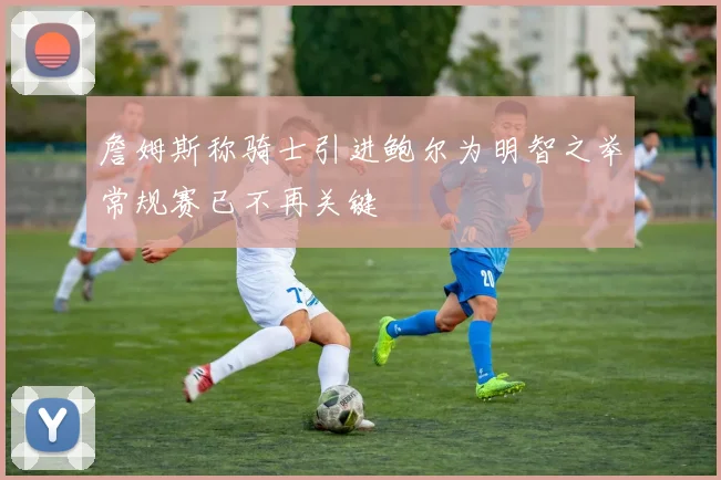 詹姆斯称骑士引进鲍尔为明智之举常规赛已不再关键