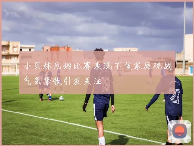 小贝林厄姆比赛表现不佳家庭观战气氛紧张引发关注