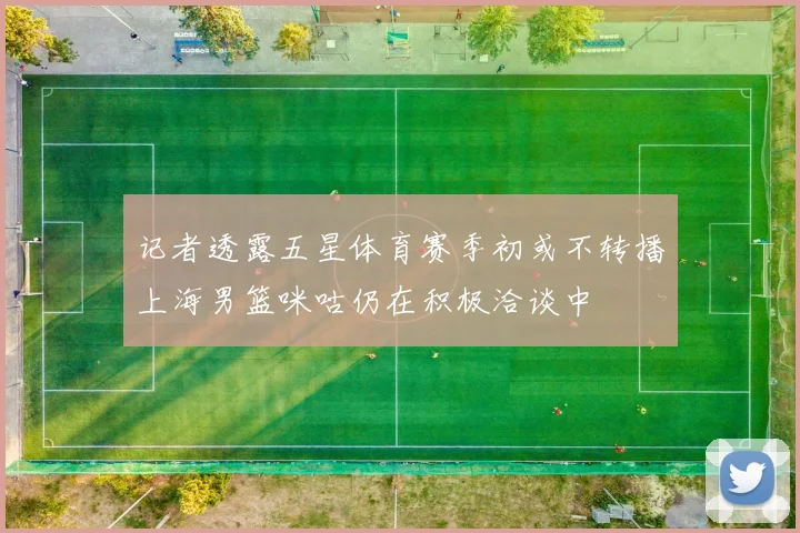 记者透露五星体育赛季初或不转播上海男篮咪咕仍在积极洽谈中