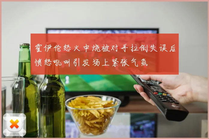 霍伊伦怒火中烧被对手拉倒失误后愤怒吼叫引发场上紧张气氛