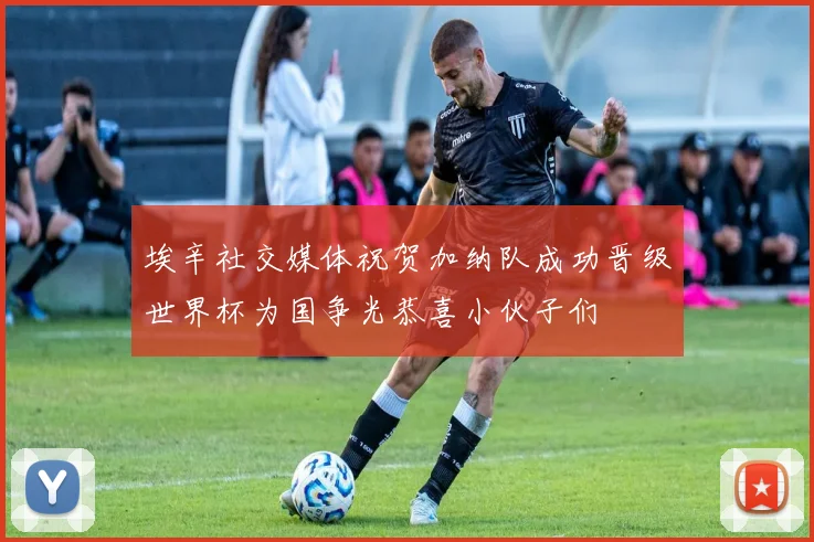 埃辛社交媒体祝贺加纳队成功晋级世界杯为国争光恭喜小伙子们