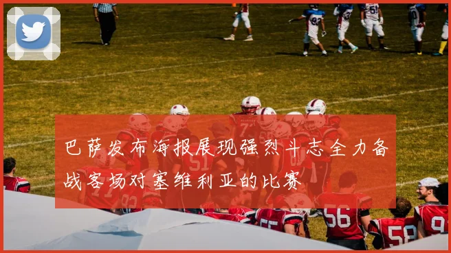 巴萨发布海报展现强烈斗志全力备战客场对塞维利亚的比赛