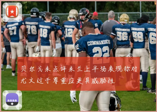 贝尔戈米点评米兰上半场表现称对尤文过于尊重应更具威胁性
