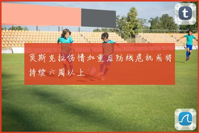 莫斯克拉伤情加重后防线危机或将持续六周以上