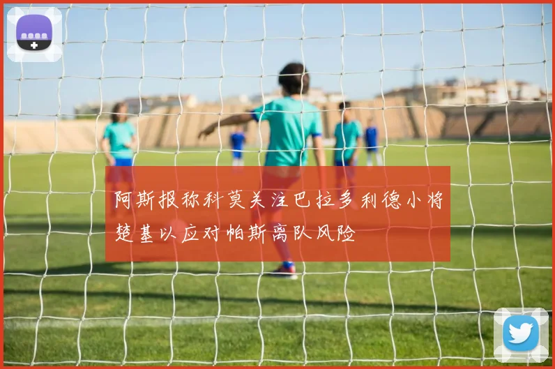 阿斯报称科莫关注巴拉多利德小将楚基以应对帕斯离队风险