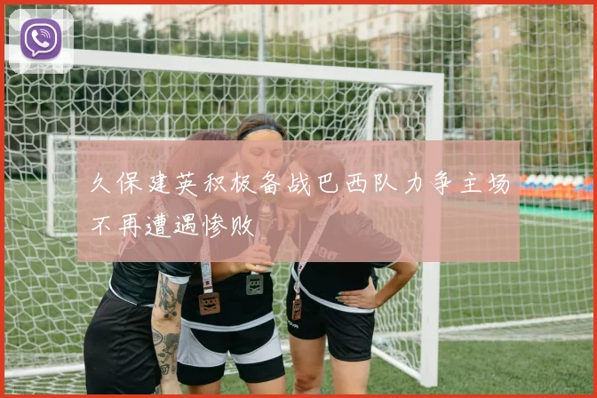 久保建英积极备战巴西队力争主场不再遭遇惨败