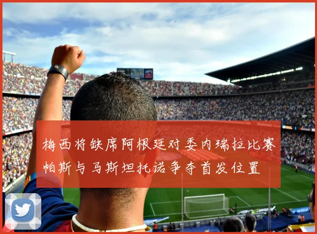 梅西将缺席阿根廷对委内瑞拉比赛帕斯与马斯坦托诺争夺首发位置