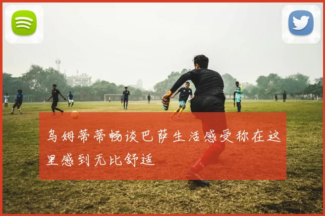 乌姆蒂蒂畅谈巴萨生活感受称在这里感到无比舒适