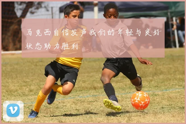 马克西自信发声我们的年轻与良好状态助力胜利
