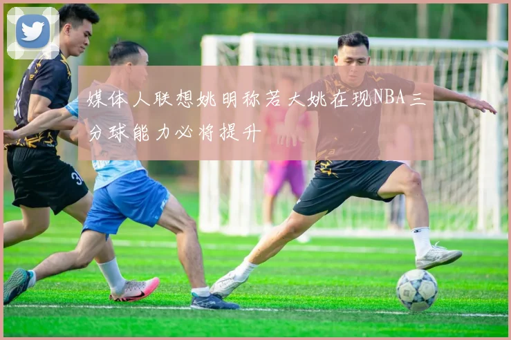 媒体人联想姚明称若大姚在现NBA三分球能力必将提升