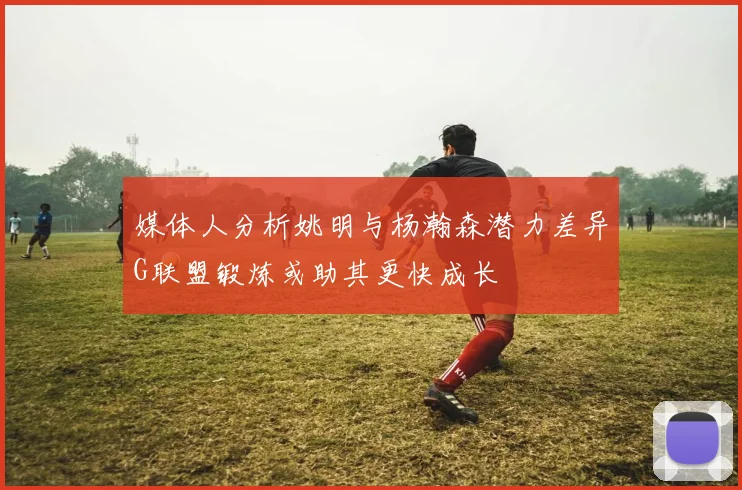 媒体人分析姚明与杨瀚森潜力差异G联盟锻炼或助其更快成长
