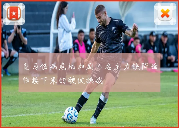 皇马伤病危机加剧六名主力缺阵面临接下来的硬仗挑战