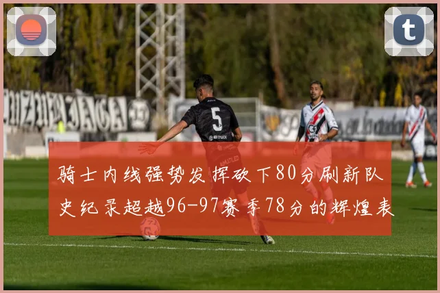 骑士内线强势发挥砍下80分刷新队史纪录超越96-97赛季78分的辉煌表现