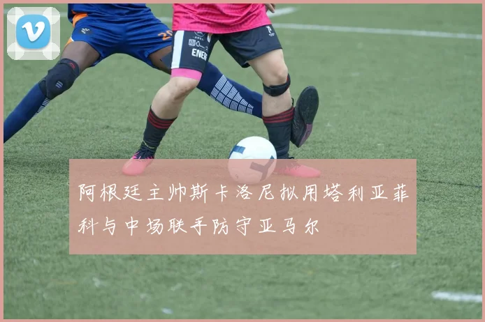 阿根廷主帅斯卡洛尼拟用塔利亚菲科与中场联手防守亚马尔