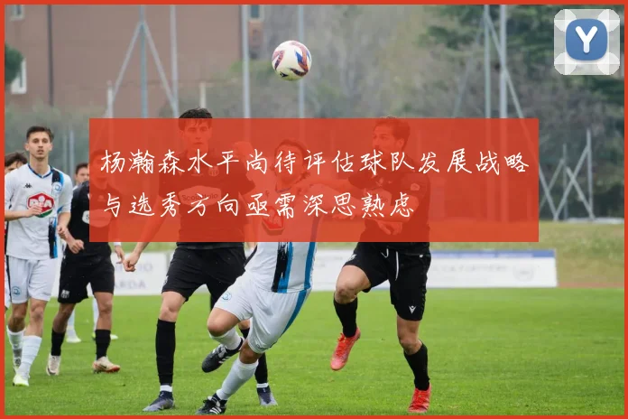 杨瀚森水平尚待评估球队发展战略与选秀方向亟需深思熟虑