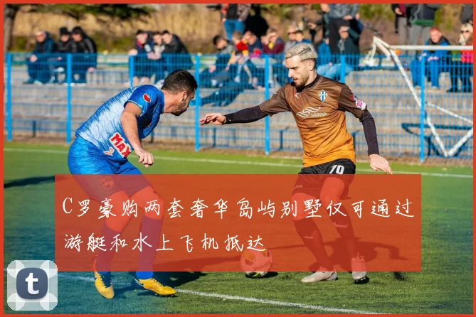 C罗豪购两套奢华岛屿别墅仅可通过游艇和水上飞机抵达