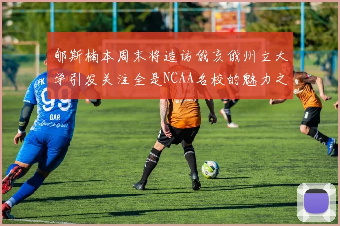 郇斯楠本周末将造访俄亥俄州立大学引发关注全是NCAA名校的魅力之旅