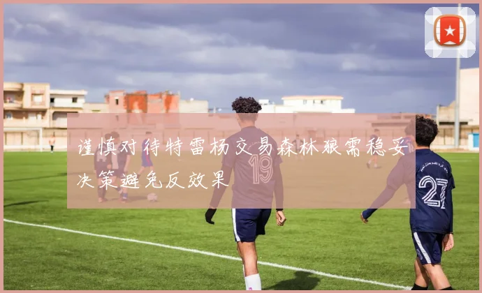 谨慎对待特雷杨交易森林狼需稳妥决策避免反效果