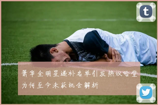 萧华全明星递补名单引发热议哈登为何至今未获机会解析