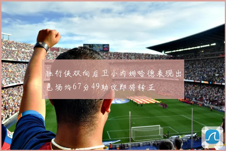 独行侠双向后卫小内姆哈德表现出色场均67分49助攻即将转正
