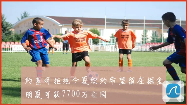 约基奇拒绝今夏续约希望留在掘金明夏可获7700万合同