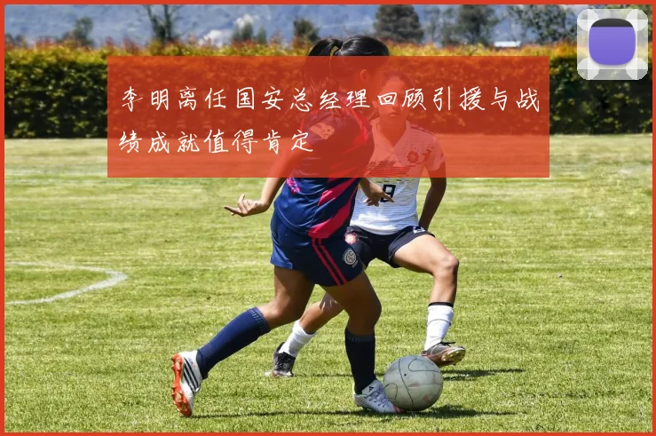 李明离任国安总经理回顾引援与战绩成就值得肯定