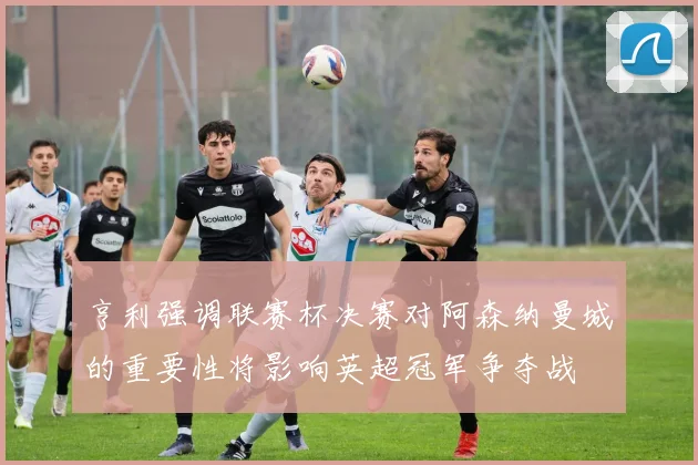 亨利强调联赛杯决赛对阿森纳曼城的重要性将影响英超冠军争夺战
