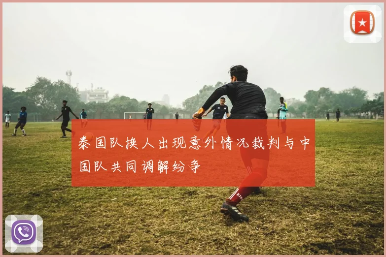 泰国队换人出现意外情况裁判与中国队共同调解纷争