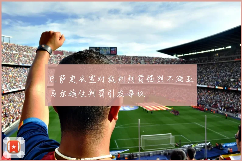 巴萨更衣室对裁判判罚强烈不满亚马尔越位判罚引发争议