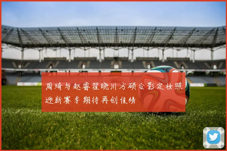 周琦与赵睿翟晓川方硕合影定妆照迎新赛季期待再创佳绩