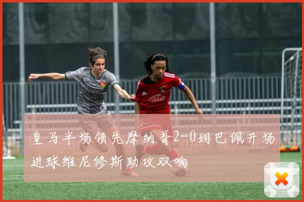 皇马半场领先摩纳哥2-0姆巴佩开场进球维尼修斯助攻双响