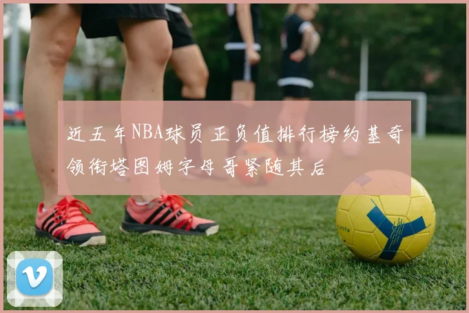 近五年NBA球员正负值排行榜约基奇领衔塔图姆字母哥紧随其后