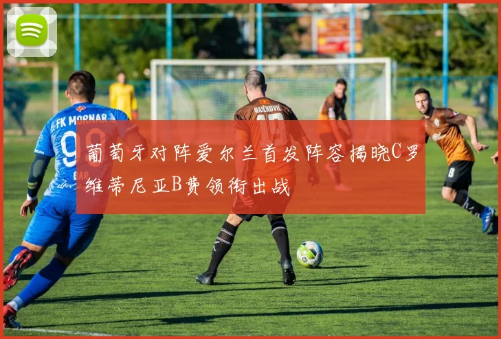 葡萄牙对阵爱尔兰首发阵容揭晓C罗维蒂尼亚B费领衔出战