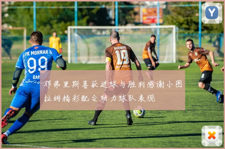 邓弗里斯喜获进球与胜利感谢小图拉姆精彩配合助力球队表现