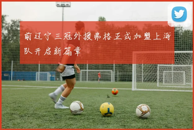 前辽宁三冠外援弗格正式加盟上海队开启新篇章