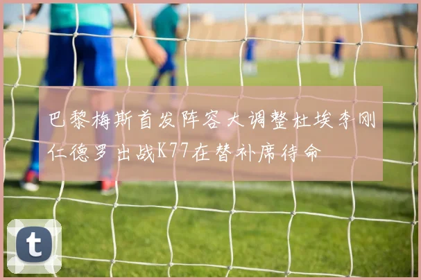 巴黎梅斯首发阵容大调整杜埃李刚仁德罗出战K77在替补席待命